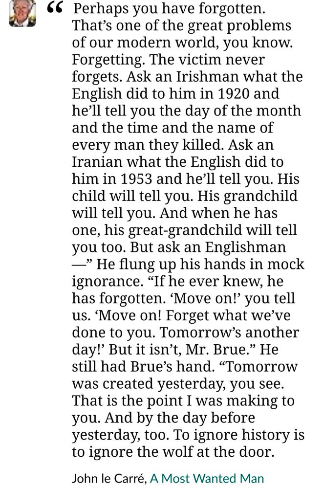 Quotation Perhaps you have forgotten. That’s one of the great problems of our modern world, you know. Forgetting. The victim never forgets. Ask an Irishman what the English did to him in 1920 and he’ll tell you the day of the month and the time and the name of every man they killed. Ask an Iranian what the English did to him in 1953 and he’ll tell you. His child will tell you. His grandchild will tell you. And when he has one, his great-grandchild will tell you too. But ask an Englishman—” He flung up his hands in mock ignorance. “If he ever knew, he has forgotten. ‘Move on!’ you tell us. ‘Move on! Forget what we’ve done to you. Tomorrow’s another day!’ But it isn’t, Mr. Brue.” He still had Brue’s hand. “Tomorrow was created yesterday, you see. That is the point I was making to you. And by the day before yesterday, too. To ignore history is to ignore the wolf at the door. John le Carré, A Most Wanted Man 