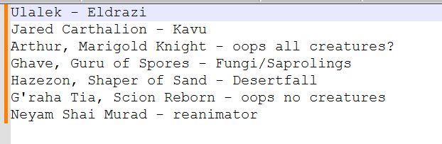 A text list of MTG commanders and potential avenues for the decks.
Ulalek - Eldrazi
Jared Carthalion - Kavu
Arthur, Marigold Knight - oops all creatures?
Ghave, Guru of Spores - Fungi/Saprolings
Hazezon, Shaper of Sand - Desertfall
G'raha Tia, Scion Reborn - oops no creatures
Neyam Shai Murad - reanimator