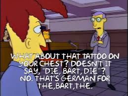 A still of a lawyer in the Simpson asking Sideshow Bob the question: “What about that tattoo on your chest? Doesn’t it say ‘Die, Bart, die’?”
Sideshow Bob replies: “No. That’s German for ‘The Bart, the’.”