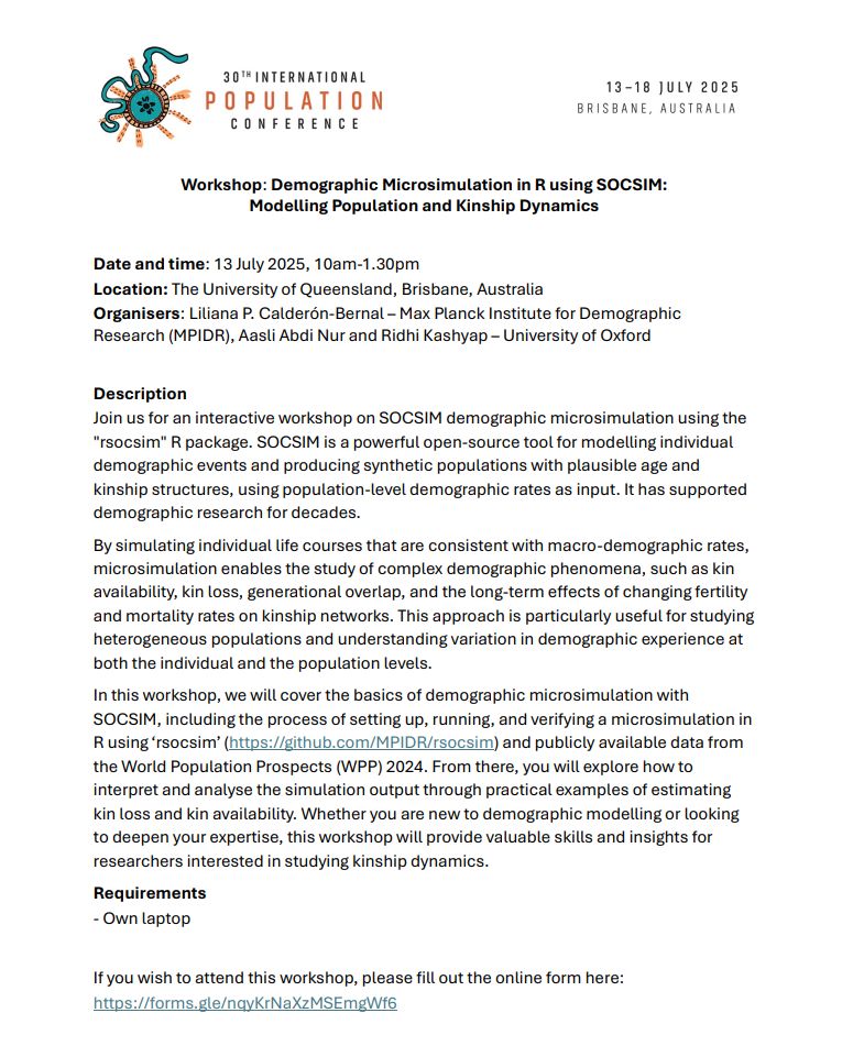 Workshop: Demographic Microsimulation in R using SOCSIM:
Modelling Population and Kinship Dynamics
Date and time: 13 July 2025, 10am-1.30pm
Location: The University of Queensland, Brisbane, Australia
Organisers: Liliana P. Calderón-Bernal – Max Planck Institute for Demographic
Research (MPIDR), Aasli Abdi Nur and Ridhi Kashyap – University of Oxford
Description
Join us for an interactive workshop on SOCSIM demographic microsimulation using the
"rsocsim" R package. SOCSIM is a powerful open-source tool for modelling individual
demographic events and producing synthetic populations with plausible age and
kinship structures, using population-level demographic rates as input. It has supported
demographic research for decades.
By simulating individual life courses that are consistent with macro-demographic rates,
microsimulation enables the study of complex demographic phenomena, such as kin
availability, kin loss, generational overlap, and the long-term effects of changing fertility
and mortality rates on kinship networks. This approach is particularly useful for studying
heterogeneous populations and understanding variation in demographic experience at
both the individual and the population levels.
In this workshop, we will cover the basics of demographic microsimulation with
SOCSIM, including the process of setting up, running, and verifying a microsimulation in
R using ‘rsocsim’ (https://github.com/MPIDR/rsocsim) and publicly available data from
the World Population Prospects (WPP) 2024. From there, you will explore how to
interpret and analyse the simulation output through practical examples of estimating
kin loss and kin availability. Whether you are new to demographic modelling or looking
to deepen your expertise, this workshop will provide valuable skills and insights for
researchers interested in studying kinship dynamics.
Requirements
- Own laptop
If you wish to attend this workshop, please fill out the online form here:
https://forms.gle/nqyKrNaXzMSEmgWf6