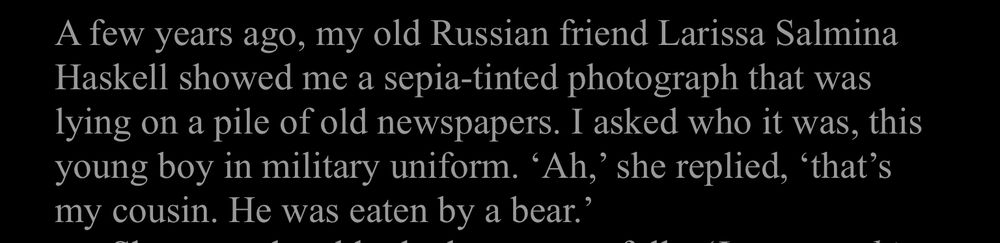 A few years ago, my old Russian friend Larissa Salmina Haskell showed me a sepia-tinted photograph that was lying on a pile of old newspapers. I asked who it was, this young boy in military uniform. 'Ah,' she replied, 'that's my cousin. He was eaten by a bear.'