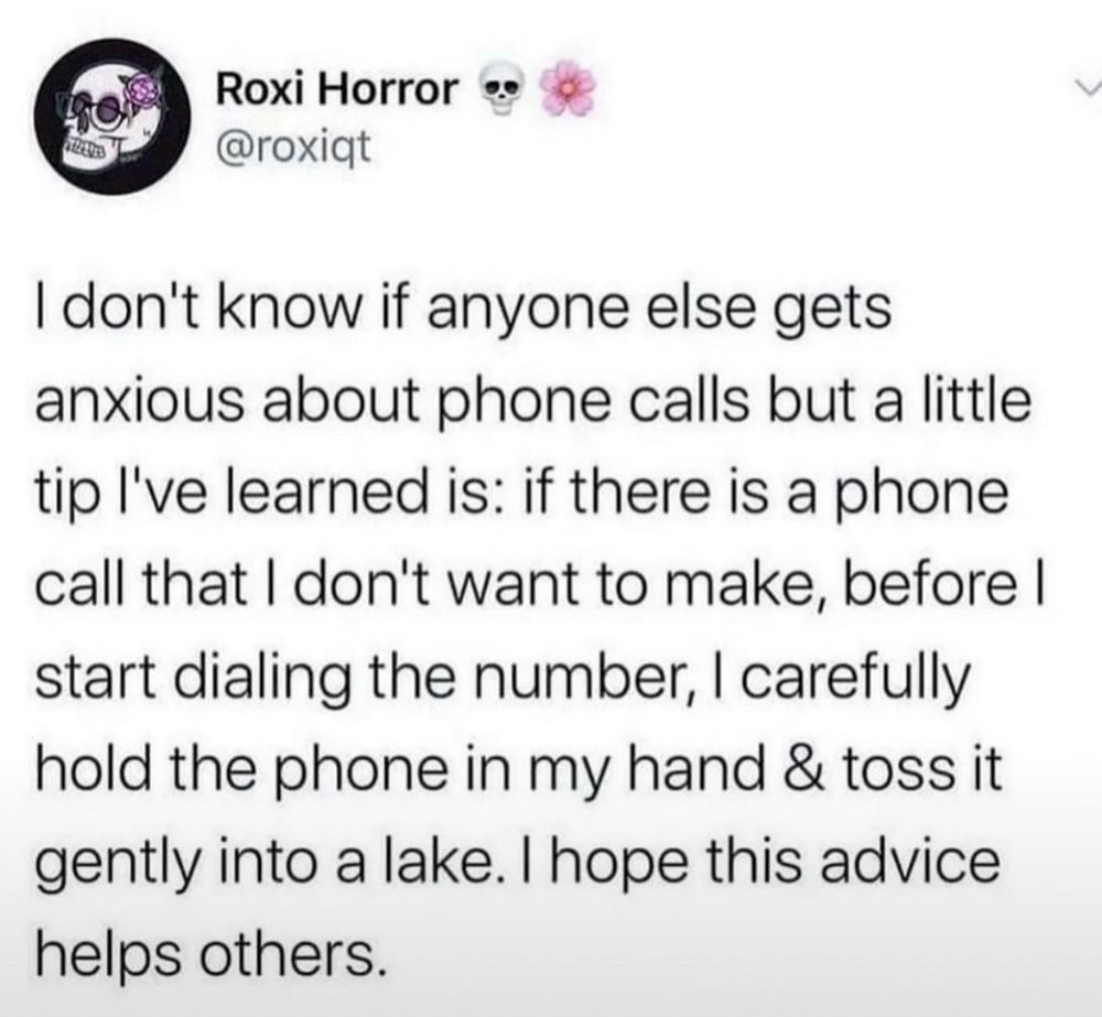 Screenshot eines posts von Roxi Horror (@roxicit):

"I don't know if anyone else gets anxious about phone calls but a little tip I've learned is: if there is a phone call that I don't want to make, before I start dialing the number, I carefully hold the phone in my hand & toss it gently into a lake. I hope this advice helps others."