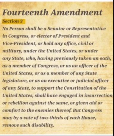 A parchment colored image spelling out the Fourteenth amendment to the US Constitution Section 3 : No person shall be Senator or Representative in Congress, or elector of Vice-president and President, or hold any office, civil or military, under the United States or any State,  who, having previously taken an oath as a member of Congress, or as an officer of the United States, or as a member of any State legislature, or as an executive or judicial officer of any State, to support the Construction of the United States, shall have engaged in insurrection or rebellion against the same, or given aid or comfort to the enemies thereof. But Congress may, by a vote of two-thirds of each House, remove such disability. 