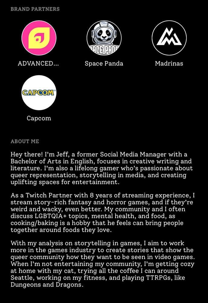 My brand partners, including advanced gg, space panda, madrinas, and capcom, with my about me saying “Hey there! I'm Jeff, a former Social Media Manager with a Bachelor of Arts in English, focuses in creative writing and literature. I'm also a lifelong gamer who’s passionate about queer representation, storytelling in media, and creating uplifting spaces for entertainment.

As a Twitch Partner with 8 years of streaming experience, I stream story-rich fantasy and horror games, and if they're weird and wacky, even better. My community and I often discuss LGBTQIA+ topics, mental health, and food, as cooking/baking is a hobby that he feels can bring people together around foods they love.

With my analysis on storytelling in games, I aim to work more in the games industry to create stories that show the queer community how they want to be seen in video games. When I'm not entertaining my community, I'm getting cozy at home with my cat, trying all the coffee I can around Seattle, working on my fitness, and playing TTRPGs, like Dungeons and Dragons.”