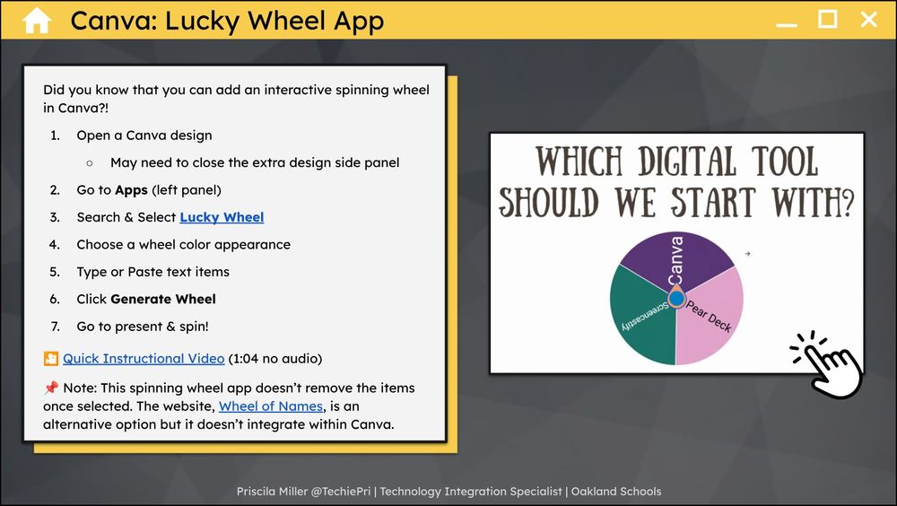 Canva Lucky Wheel App. Did you know that you can add an interactive wheel in Canva?! Step 1, Open a Canva design. You may need to close the extra design side panel. Step 2, Go to Apps on the left panel. Step 3, Search and select Lucky Wheel. Step 4, Choose a wheel color appearance. Step 5, Type of paste text items. Step 6, click generate wheel. Step 7, Go to present and spin! Note: This spinning wheel app doesn't remove the items once selected. The website, Wheel of Names, is an alternative option but it doesn't integrate within Canva. Priscila Miller @TechiePri, Technology Integration Specialist, Oakland Schools.
