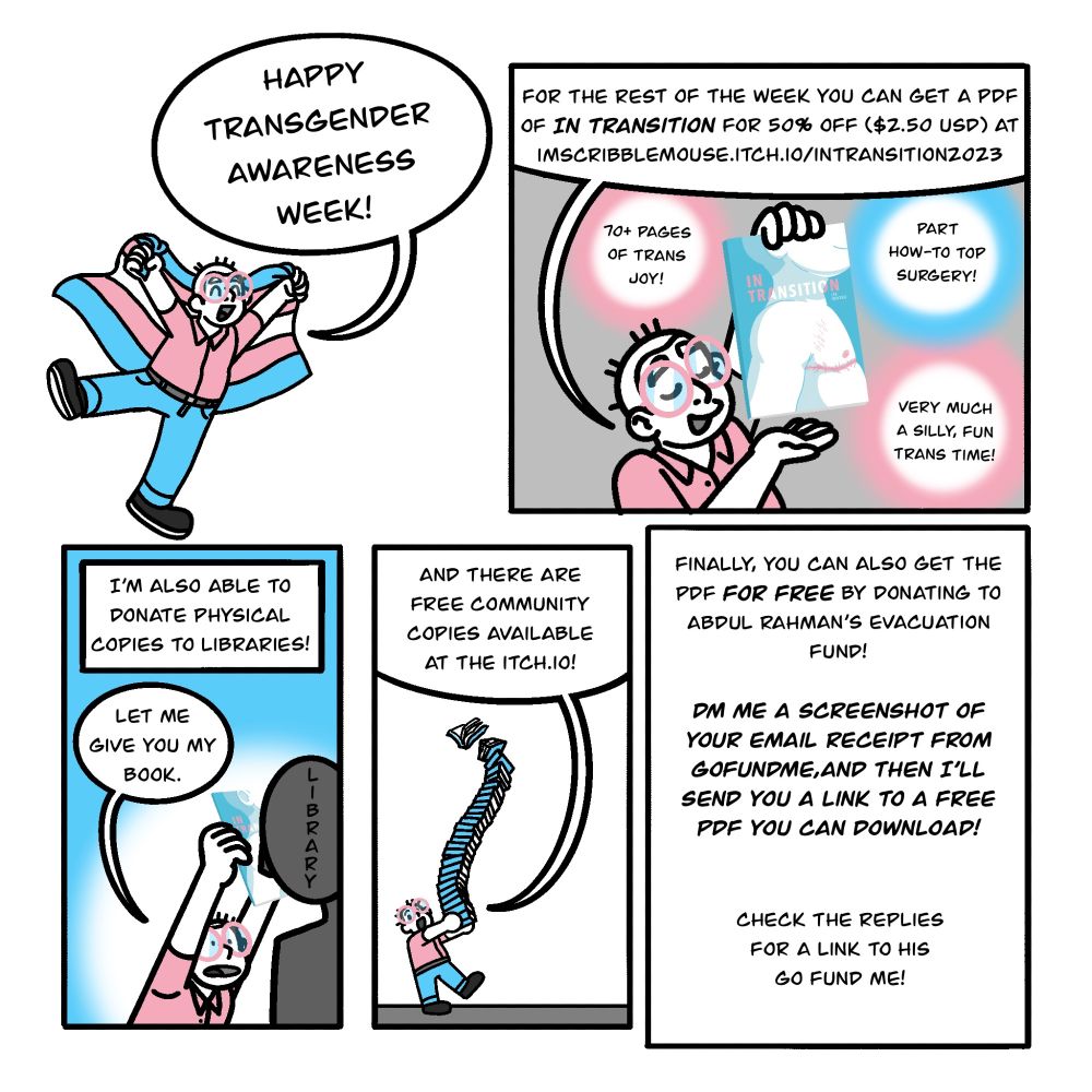 Border-less Panel 1: the author holds a trans flag and says Happy Transgender Awareness Week!!! 

Panel 2: The author displays their book. Text: for the rest of the week you can get a PDF of In Transition for 50% off ($2.50 USD) at imscribblemouse.itch.io/intransition2023 Bonus text: 70+ pages of trans joy! Part How-to top surgery! Very much a silly, fun trans time! 

Panel 3: The author holds their book in a library's face. They say: Let me give you my book. Other text reads: I'm also able to donate physical copies to libraries! 

Panel 4: Author holds a large stack of books, while saying "and there are free community copies available at the itch.io!" 

Panel 5: Only text. It reads: Finally, you can also get the PDF for free by donating to Abdul Rahman’s Evacuation fund! DM me a screenshot of Your Email Receipt from go fund me, And Then I’ll send you a link to a free PDF you can download! Check the replies for a link to His Go fund me! 
