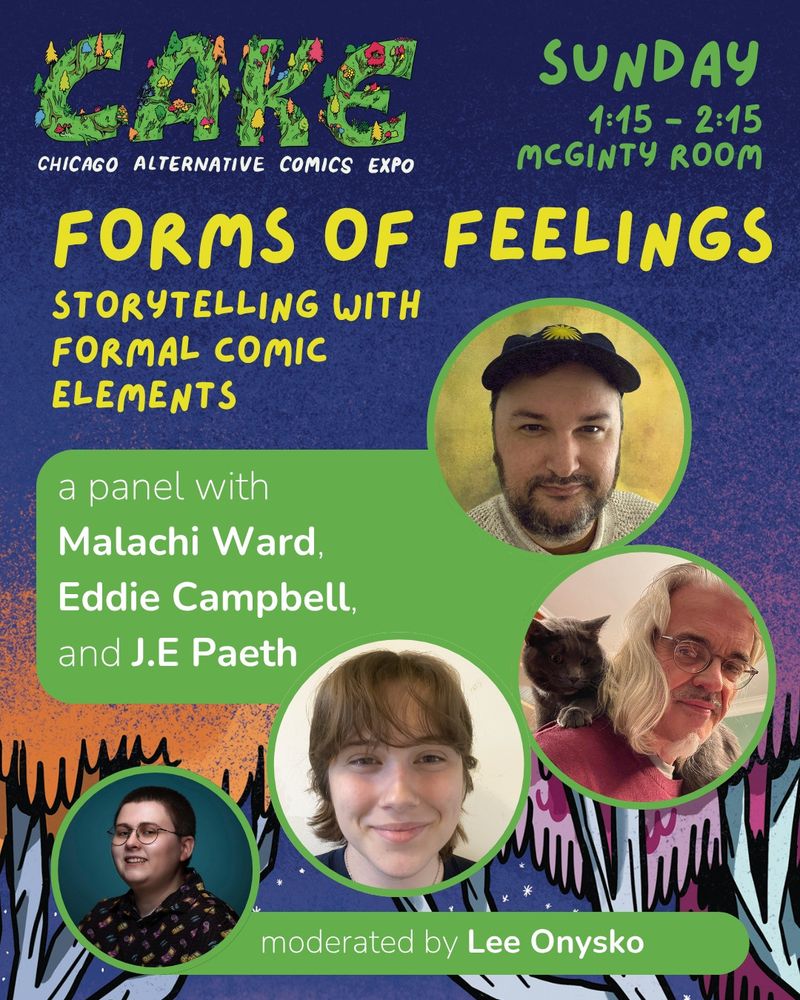 CAKE, Chicago Alternative Comics Expo
Forms Of Feeling: Storytelling With Formal Comic Elements
A panel with Malachi Ward, Eddie Campbell, and J.E Paeth.
Moderated by Lee Onysko.
Sunday, 1:15 - 2:15, McGinty Room.