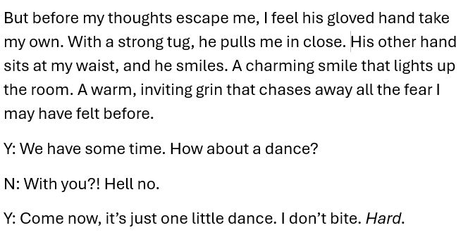 An excerpt from a scene between Yevgeny and Nicolo. They are at a ball on a mission and have some down time.

It reads
"But before my thoughts escape me, I feel his gloved hand take my own. With a strong tug, he pulls me in close. His other hand sits at my waist, and he smiles. A charming smile that lights up the room. A warm, inviting grin that chases away all the fear I may have felt before.

Yevgeny: We have some time. How about a dance?
Nicolo: With you?! Hell no.
Yevgeny: Come now, it's just one little dance. I don't bite. Hard.