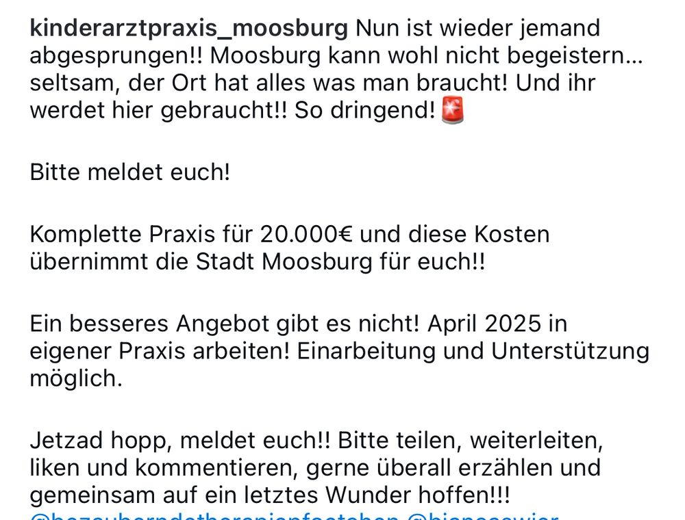 Instagram „kinderarztpraxis_moosburg Nun ist wieder jemand abgesprungen!! Moosburg kann wohl nicht begeistern... seltsam, der Ort hat alles was man braucht! Und ihr werdet hier gebraucht!! So dringend! €
Bitte meldet euch!
Komplette Praxis für 20.000€ und diese Kosten übernimmt die Stadt Moosburg für euch!!
Ein besseres Angebot gibt es nicht! April 2025 in eigener Praxis arbeiten! Einarbeitung und Unterstützung möglich.
Jetzad hopp, meldet euch!! Bitte teilen, weiterleiten, liken und kommentieren, gerne überall erzählen und gemeinsam auf ein letztes Wunder hoffen!!!“