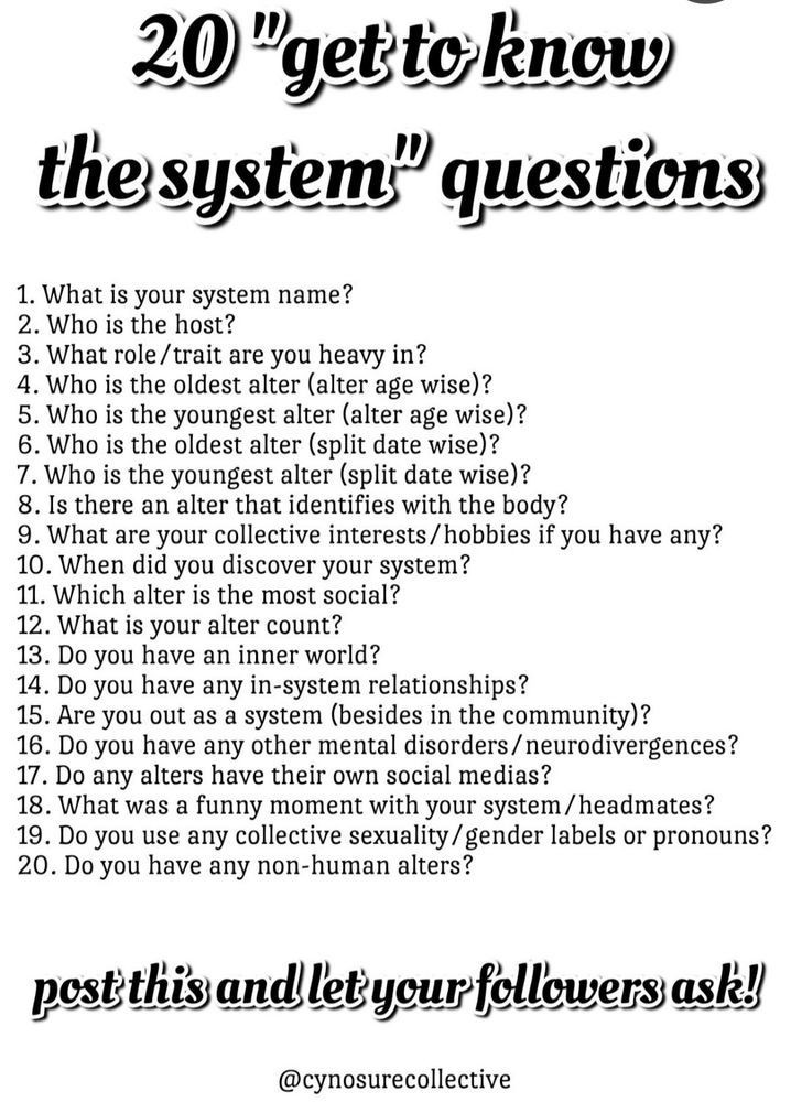 20 "get to know the system" questions made by cynosurecollective

1. What is your system name?
2. Who is the host?
3. What role/trait are you heavy in?
4. Who is the oldest alter (alter age wise)?
5. Who is the youngest alter (alter age wise)?
6. Who is the oldest alter (split date wise)?
7. who is the youngest alter (split date wise)?
8. Is there an alter that identifies with the body?
9. What are your collective interests/hobbies if you have any?
10. When did you discover your system?
11. Which alter is the most social?
12. What is your alter count?
13. Do you have an innerworld?
14. Do you have any in-system relationships?
15. Are you out as a system (besides in the community)?
16 Do you have any other mental disorders/neurodivergences?
17. Do any alters have their own social medias?
18. What was a funny moment with your system/headmates?
19. Do you use any collective sexuality/gender labels or pronouns?
20. Do you have any non-human alters?