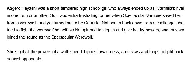 Kagero Hayashi was a short-tempered high school girl who always ended up as  Carmilla’s rival in one form or another. So it was extra frustrating for her when Spectacular Vampire saved her from a werewolf, and yet turned out to be Carmilla. Not one to back down from a challenge, she tried to fight the werewolf herself, so Netopir had to step in and give her its powers, and thus she joined the squad as the Spectacular Werewolf.

She’s got all the powers of a wolf: speed, highest awareness, and claws and fangs to fight back against opponents. 