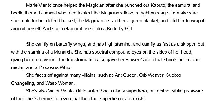 Marie Viento once helped the Magician after she punched out Kabuto, the samurai and beetle themed criminal who tried to steal the Magician’s flowers, right on stage. To make sure she could further defend herself, the Magician tossed her a green blanket, and told her to wrap it around herself. And she metamorphosed into a Butterfly Girl.

She can fly on butterfly wings, and has high stamina, and can fly as fast as a skipper, but with the stamina of a Monarch. She has spectral compound eyes on the sides of her head, giving her great vision. The transformation also gave her Flower Canon that shoots pollen and nectar, and a Proboscis Whip.
	She faces off against many villains, such as Ant Queen, Orb Weaver, Cuckoo Changeling, and Wasp Woman.
	She’s also Victor Viento’s little sister. She’s also a superhero, but neither sibling is aware of the other’s heroics, or even that the other superhero even exists. 