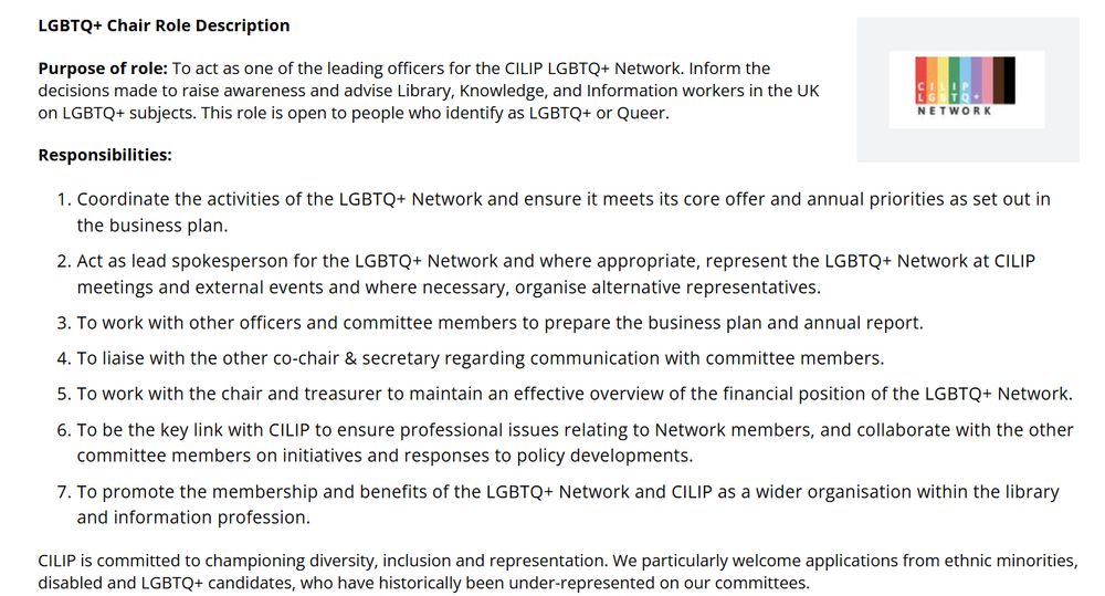 LGBTQ+ Chair Role Description

Purpose of role: To act as one of the leading officers for the CILIP LGBTQ+ Network. Inform the decisions made to raise awareness and advise Library, Knowledge, and Information workers in the UK on LGBTQ+ subjects. This role is open to people who identify as LGBTQ+ or Queer. 

Responsibilities: Coordinate the activities of the LGBTQ+ Network and ensure it meets its core offer and annual priorities as set out in the business plan. 
Act as lead spokesperson for the LGBTQ+ Network and where appropriate, represent the LGBTQ+ Network at CILIP meetings and external events and where necessary, organise alternative representatives.
To work with other officers and committee members to prepare the business plan and annual report.
To liaise with the other co-chair & secretary regarding communication with committee members.
To work with the chair and treasurer to maintain an effective overview of the financial position of the LGBTQ+ Network.
To be the key link with CILIP to ensure professional issues relating to Network members, and collaborate with the other committee members on initiatives and responses to policy developments. 
To promote the membership and benefits of the LGBTQ+ Network and CILIP as a wider organisation within the library and information profession. 
CILIP is committed to championing diversity, inclusion and representation. We particularly welcome applications from ethnic minorities, disabled and LGBTQ+ candidates, who have historically been under-represented on our committees.
