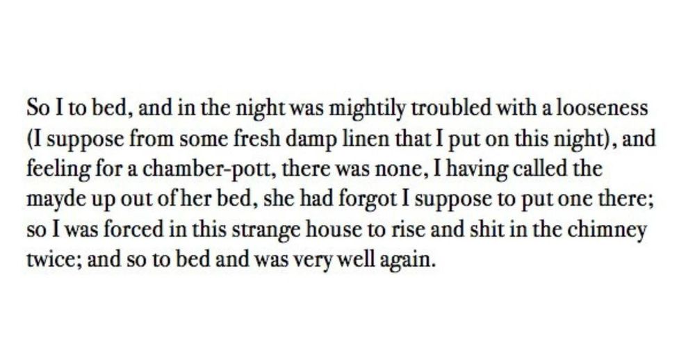 So I to bed, and in the night was mightily troubled with a looseness (I suppose from some fresh damp linen that I put on this night), and feeling for a chamber-pott, there was none, I having called the mayde up out of her bed, she had forgot I suppose to put one there; so I was forced in this strange house to rise and shit in the chimney twice; and so to bed and was very well again.
