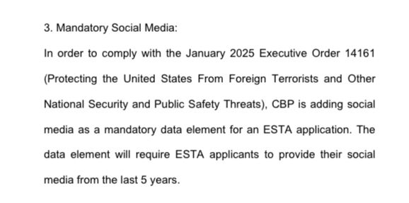 3. Mandatory Social Media:
In order to comply with the January 2025 Executive Order 14161
(Protecting the United States From Foreign Terrorists and Other National Security and Public Safety Threats), CBP is adding social media as a mandatory data element for an ESTA application. The
data element will require ESTA applicants to provide their social
media from the last 5 years.