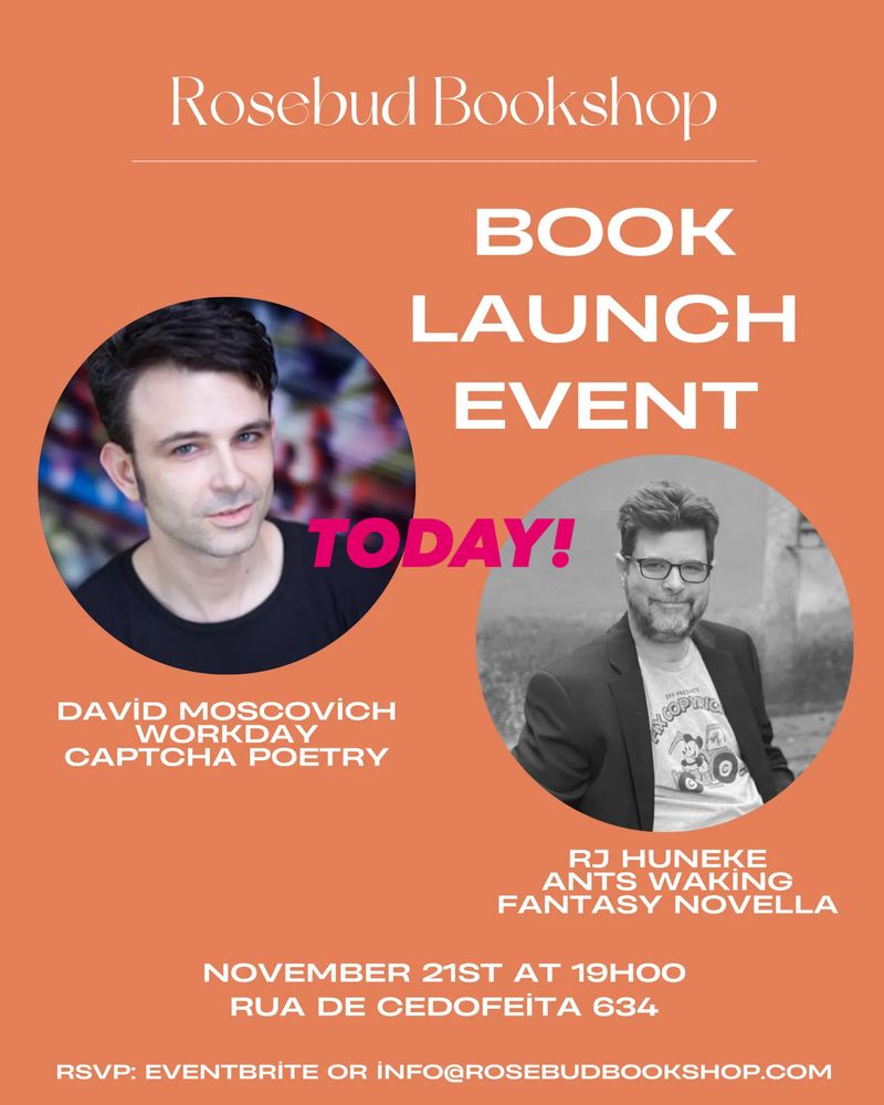 Rosebud Bookshop
 BOOK
 LAUNCH
 EVENT
 TODAY!
 EFF PRESSTS
 DAVİD MOSCOVICH
 WORKDAY
 CAPTCHA POETRY
 RJ HUNEKE
 ANTS WAKING
 FANTASY NOVELLA
 NOVEMBER 21ST AT 19HOO
 RUA DE CEDOFEiTA 634
 RSVP: EVENTBRİTE OR İNFO@ROSEBUDBOOKSHOP.COM