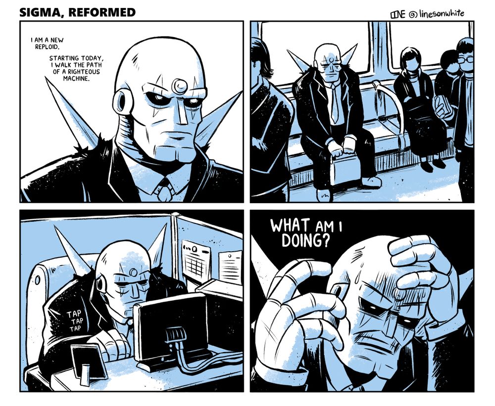A four-panel comic featuring Sigma from Mega Man X wearing a business suit and going to an office job.
PANEL 1: A close-up of Sigma as he thinks to himself: "I am a new Reploid. Starting today, I walk the path of a righteous machine."
PANEL 2: A shot of Sigma seated on a subway car, sitting amongst other, human passengers.
PANEL 3: A shot of Sigma in a small cubicle, typing away at a computer. He looks disgruntled.
PANEL 4: Sigma, distraught, holds a hand to his head as he grits his teeth and stares at the ground in distress, "WHAT am I DOING?" he thinks to himself.