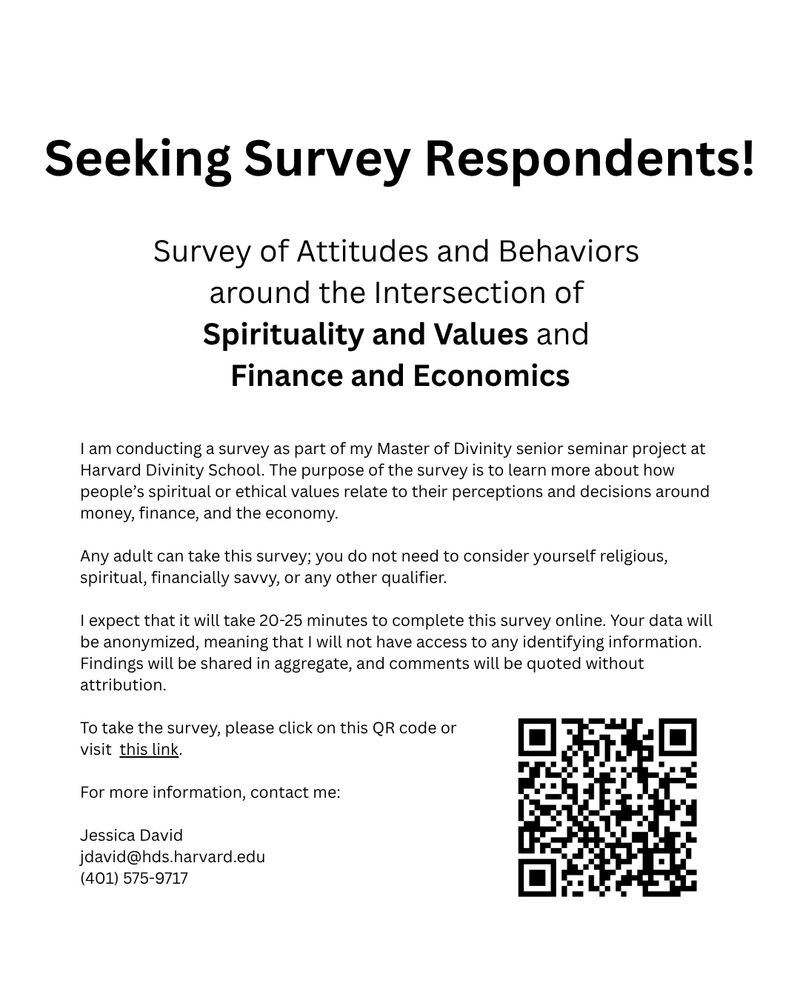 Black text on white background reads: 

Seeking Survey Respondents!
Survey of Attitudes and Behaviors around the Intersection of Spirituality and Values and Finance and Economics

I am conducting a survey as part of my Master of Divinity senior seminar project at Harvard Divinity School. The purpose of the survey is to learn more about how people’s spiritual or ethical values relate to their perceptions and decisions around money, finance, and the economy. 

Any adult can take this survey; you do not need to consider yourself religious, spiritual, financially savvy, or any other qualifier. 

I expect that it will take 20-25 minutes to complete this survey online. Your data will be anonymized, meaning that I will not have access to any identifying information. Findings will be shared in aggregate, and comments will be quoted without attribution. 

To take the survey, please click on this QR code or visit this link.
https://harvard.pdx1.qualtrics.com/app/comms-navigator/surveys/SV_dbZHZU60LCsToFM/anonymous-links

For more information, contact me:

Jessica David 
jdavid@hds.harvard.edu
(401) 575-9717 