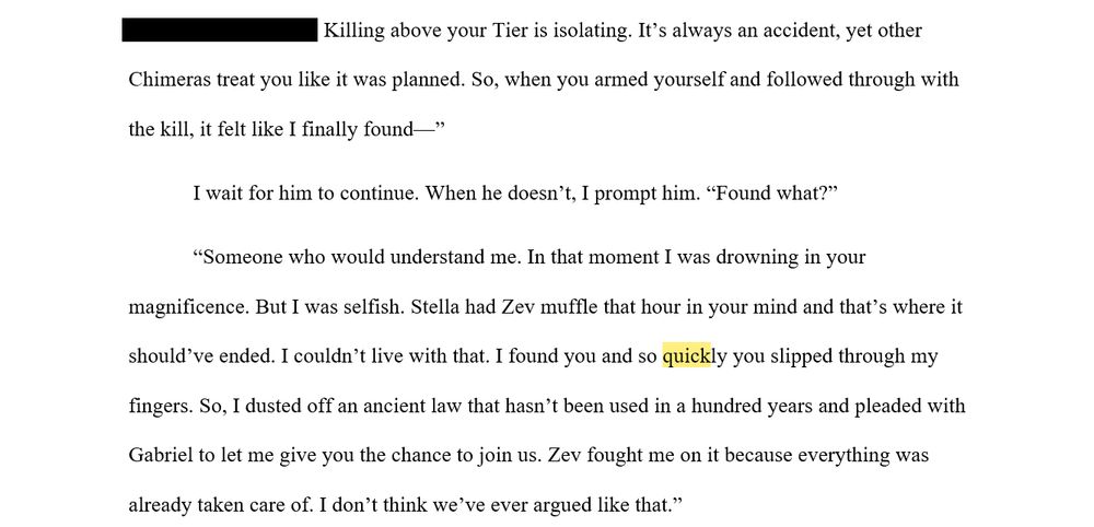 "Killing above your Tier is isolating. It’s always an accident, yet other Chimeras treat you like it was planned. So, when you armed yourself and followed through with the kill, it felt like I finally found—”

I wait for him to continue. When he doesn’t, I prompt him. “Found what?”

“Someone who would understand me. In that moment I was drowning in your magnificence. But I was selfish. Stella had Zev muffle that hour in your mind and that’s where it should’ve ended. I couldn’t live with that. I found you and so quickly you slipped through my fingers. So, I dusted off an ancient law that hasn’t been used in a hundred years and pleaded with Gabriel to let me give you the chance to join us. Zev fought me on it because everything was already taken care of. I don’t think we’ve ever argued like that.”