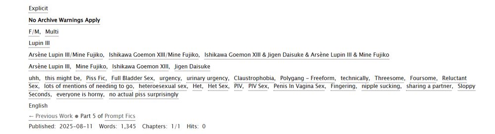 a  list of tags for a fic on A03 : 

uhh this might be Piss Fic Full Bladder Sex urgency urinary urgency Claustrophobia Polygang technically Threesome Foursome Reluctant Sex lots of mentions of needing to go heteroesexual sex He tHet Sex PIV PIV Sex Penis In Vagina Sex Fingering nipple sucking sharing a partner Sloppy Seconds everyone is horny no actual piss surprisingly