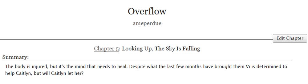 Overflow
ameperdue
Chapter 5: Looking Up, The Sky Is Falling
Summary:
The body is injured, but it's the mind that needs to heal. Despite what the last few months have brought them Vi is determined to help Caitlyn, but will Caitlyn let her?