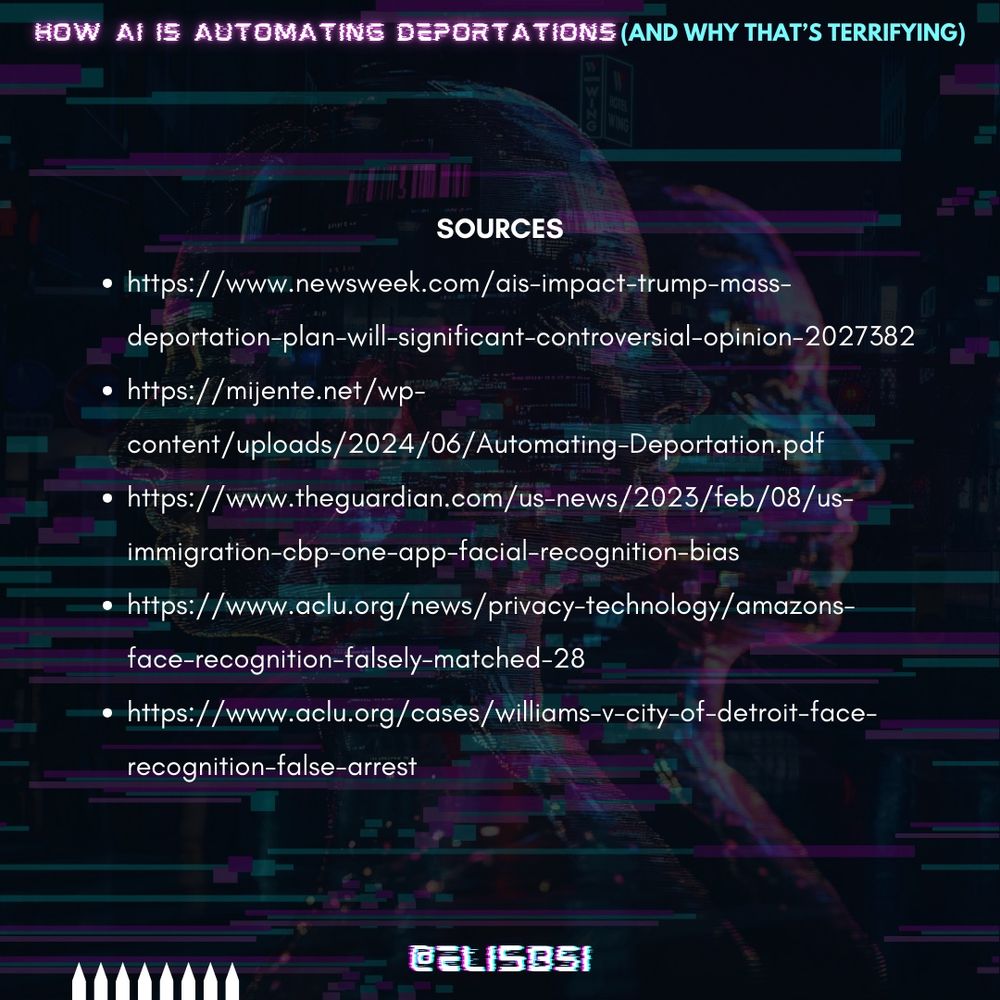 A sources page with a dark, glitchy background. The title “Sources” is in bold white text, followed by a list of references:
https://www.newsweek.com/ais-impact-trump-mass-deportation-plan-will-significant-controversial-opinion-2027382
https://mijente.net/wp-content/uploads/2024/06/Automating-Deportation.pdf
https://www.theguardian.com/us-news/2023/feb/08/us-immigration-cbp-one-app-facial-recognition-bias
https://www.aclu.org/news/privacy-technology/amazons-face-recognition-falsely-matched-28
https://www.aclu.org/cases/williams-v-city-of-detroit-face-recognition-false-arrest 

The handle “@ELI5BSI” is displayed at the bottom in neon glitch text.