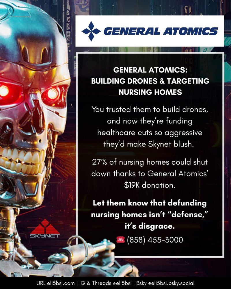 A bold, dystopian-themed Instagram graphic styled like a tech-noir warning. On the left is a glowing red-eyed Terminator-style robot head, clearly referencing Skynet from The Terminator franchise. A small red Skynet logo is below. On the right is a black box with white and bold text, under the General Atomics corporate logo. The headline reads:
“GENERAL ATOMICS: BUILDING DRONES & TARGETING NURSING HOMES.”
Text below reads:
“You trusted them to build drones, and now they’re funding healthcare cuts so aggressive they’d make Skynet blush. 27% of nursing homes could shut down thanks to General Atomics’ $19K donation.”
Final line in bold white text says:
“Let them know that defunding nursing homes isn’t ‘defense,’ it’s disgrace.”
A red phone emoji is followed by the phone number: (858) 455–3000.
Bottom footer includes website and social links: “URL eli5bsi.com | IG & Threads @eli5bsi | Bsky @eli5bsi.bsky.social”
The overall vibe is urgent, darkly humorous, and anti-corporate.