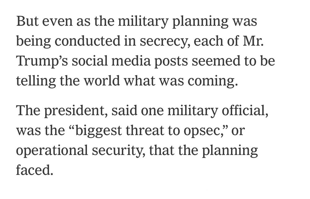 “But even as the military planning was being conducted in secrecy, each of Mr. Trump's social media posts seemed to be telling the world what was coming.
The president, said one military official, was the ‘biggest threat to opsec,’ or operational security, that the planning faced.”