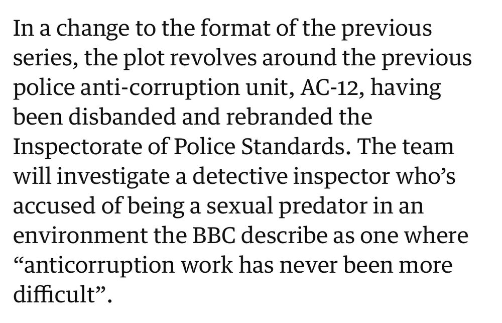 Screenshot from the linked Guardian article which reads:
“In a change to the format of the previous series, the plot revolves around the previous police anti-corruption unit, AC-12, having been disbanded and rebranded the Inspectorate of Police Standards. The team will investigate a detective inspector who’s accused of being a sexual predator in an environment the BBC describe as one where “anticorruption work has never been more difficult”.”