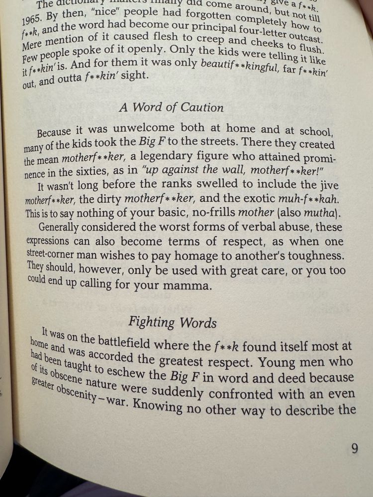 A photo of a page from the book. The text reads:

…By then, "nice" people had forgotten completely how to f**k, and the word had become our principal four-letter outcast.
Mere mention of it caused flesh to creep and cheeks to flush.

Few people spoke of it openly. Only the kids were telling it like it f**kin' is. And for them it was only beautif **kingful, far f**kin' out, and outta f**kin' sight.

A Word of Caution

Because it was unwelcome both at home and at school, many of the kids took the Big F to the streets. There they created the mean motherf * *ker, a legendary figure who attained prominence in the sixties, as in "up against the wall, motherf* *ker!" It wasn't long before the ranks swelled to include the jive motherf**ker, the dirty motherf**ker, and the exotic muh-f**kah.
This is to say nothing of your basic, no-frills mother (also mutha).

Generally considered the worst forms of verbal abuse, these expressions can also become terms of respect, as when one street-corner man wishes to pay homage to another's toughness.

They should, however, only be used with great care, or you too could end up calling for your mamma.

Fighting Words

It was on the battlefield where the f**k found itself most at home and was accorded the greatest respect. Young men who had been taught to eschew the Big F in word and deed because of its obscene nature were suddenly confronted with an even greater obscenity - war. Knowing no other way to describe the