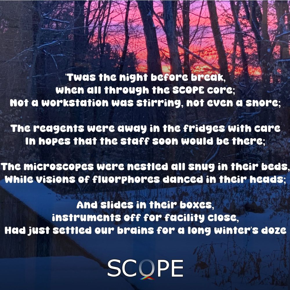 Parody of Twas the Night Before Christmas Poem by Clement Clarke Moore over an image of a sunset on a snowy day. Text reads: "’Twas the night before break, when all through the SCOPE core
Not a workstation was stirring, not even a snore;
The reagents were away in the fridges with care
In hopes that the staff soon would be there;
The microscopes were nestled all snug in their beds,
While visions of fluorphores danced in their heads;
And slides in their boxes, instruments off for facility close,
Had just settled our brains for a long winter’s doze,"
