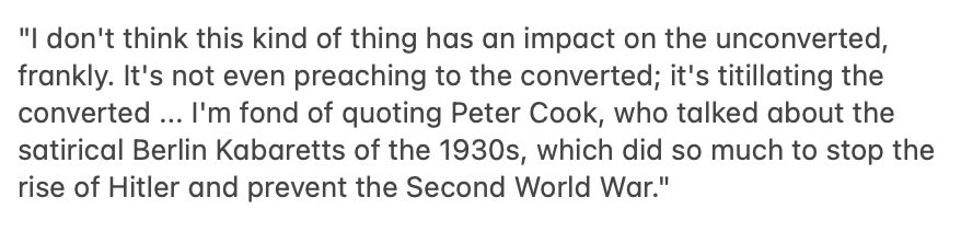 "I don't think this kind of thing has an impact on the unconverted, frankly. It's not even preaching to the converted; it's titillating the converted ... I'm fond of quoting Peter Cook, who talked about the satirical Berlin Kabaretts of the 1930s, which did so much to stop the rise of Hitler and prevent the Second World War."