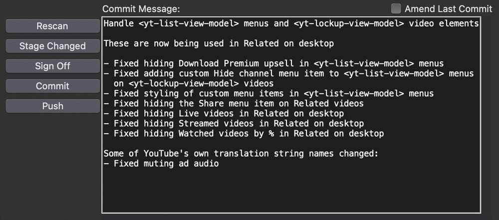 Pending commit message in git-gui for Control Panel for YouTube:

Handle <yt-list-view-model> menus and <yt-lockup-view-model> video elements

These are now being used in Related on desktop

- Fixed hiding Download Premium upsell in <yt-list-view-model> menus
- Fixed adding custom Hide channel menu item to <yt-list-view-model> menus
  on <yt-lockup-view-model> videos
- Fixed styling of custom menu items in <yt-list-view-model> menus
- Fixed hiding the Share menu item on Related videos
- Fixed hiding Live videos in Related on desktop
- Fixed hiding Streamed videos in Related on desktop
- Fixed hiding Watched videos by % in Related on desktop

Some of YouTube's own translation string names changed:
- Fixed muting ad audio