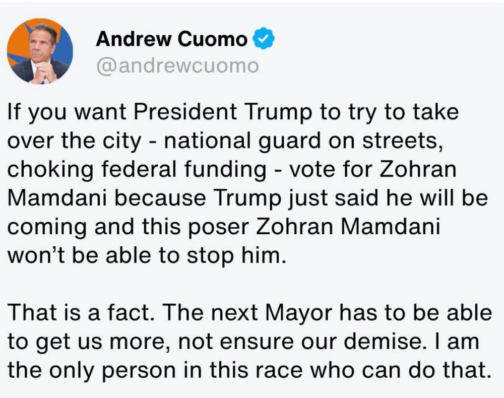 Andrew Cuomo “ if you want President Trump to try and take over the city - national guard on the streets, choking federal funding l - vote for Zohran Mamdani because Trump just said he will be coming and this poser Zohran Mamdani won’t be able to stop him 

That is a fact.  The next Mayor has to be able to get us more, not ensure the demise.  I am the only person in this race who can do that. 