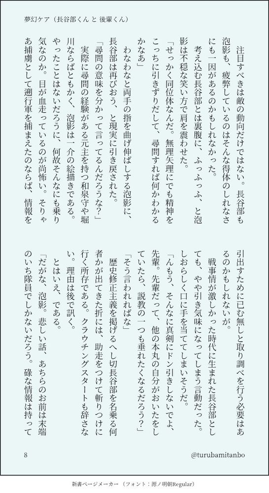 　注目すべきは敵の動向だけではない。長谷部も泡影も、疲弊しているのはそんな得体のしれなさにも一因があるのかもしれなかった。
　考え込む長谷部とは裏腹に、ふっふっふ、と泡影は不穏な笑い方で肩を震わせた。
「せっかく同位体なんだ。無理矢理にでも精神をこっちに引きずりだして、尋問すれば何かわかるかなあ」
　わなわなと両手の指を曲げ伸ばしする泡影に、長谷部は再びおう、と現実に引き戻された。
「尋問の意味を分かって言ってるんだろうな？」
　実際に尋問の経験がある元主を持つ和泉守や堀川ならばともかく、泡影は一介の絵描きである。やったことはないだろうに、何故そんなにも乗り気なのか。目が血走っているのが尚怖い。そりゃあ捕虜として遡行軍を捕まえたのならば、情報を引出すために已む無しと取り調べを行う必要はあるのかもしれないが。
　戦事情が激しかった時代に生まれた長谷部としても、やや引き気味になってしまう言動だった。しおらしく口に手を当ててしまいそうだ。
「んもう、そんなに真剣にドン引きしないでよ、先輩。先輩だって、他の本丸の自分がおいたをしていたら、説教の一つも垂れたくなるだろう？」
「そう言われればな」
　歴史修正主義を掲げるへし切長谷部を名乗る何者かが出てきた折には、助走をつけて斬りつけに行く所存である。クラウチングスタートも辞さない。理由は後で訊く。
　とはいえ、である。
「だがな、泡影。悲しい話、あちらのお前は末端のいち隊員でしかないだろう。碌な情報は持っていないと思うぞ」