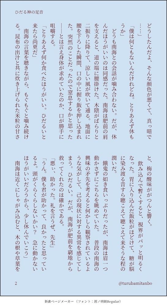 「僕は何ともないんだけれどね。とりあえず休もうか」
　どうも南海との会話が噛み合わない。だが、休んだほうがいいのは同感だった。南海は肥前の肩を支えると、道の端に腰掛けた。木陰がぱらりと二振りに降りて、涼しい風が吹いて通る。地面に腰を下ろした瞬間、口の中に握り飯を押し込まれた。突然のことだったので窒息するかと思った──とは言え身体が求めていたのか、口が勝手に咀嚼する。
「とりあえず何か食べたほうがいい。ひだるいと来たら尚更だ」
　南海の言葉を聴きながら、もぐもぐと噛み続ける。昆布の出汁と共に炊き上げられた米粒の甘さと、梅の酸味ががつんと響く。
　飲み込んで暫くすると、視界がパッと明るくなった。胃に入り込んだ飯粒がほどけて、糖が脳に染み渡る音すら聴こえて聴こえて来そうな程の潤いだ。
　餓鬼の如き食いっぷりだったが、南海は眉一つ動かさずにこちらを眺めていた。　普段の南海の興味の矛先を考えると何かしら観察されているような気がして、己の現状に対する異常を感じてしまう。ひだるい。だが、南海が肥前を窮地から救ってくれたのは確かである。
「悪ぃ、助かった。礼を言うぜ、先生」
「うん。僕も君が助かって、良かったと思っているよ。頭がくらくらしないかい？　急に動かないほうがいいだろうから、少し休んでいこう」
　南海は近くにしゃがみ込むと、木の根や草葉をかき分け始めた。枯れ葉や朽ちた根を見つけると、手のひらで扇いで匂いを嗅ぐ。休むと言いつつ、軽い調査をしていた。