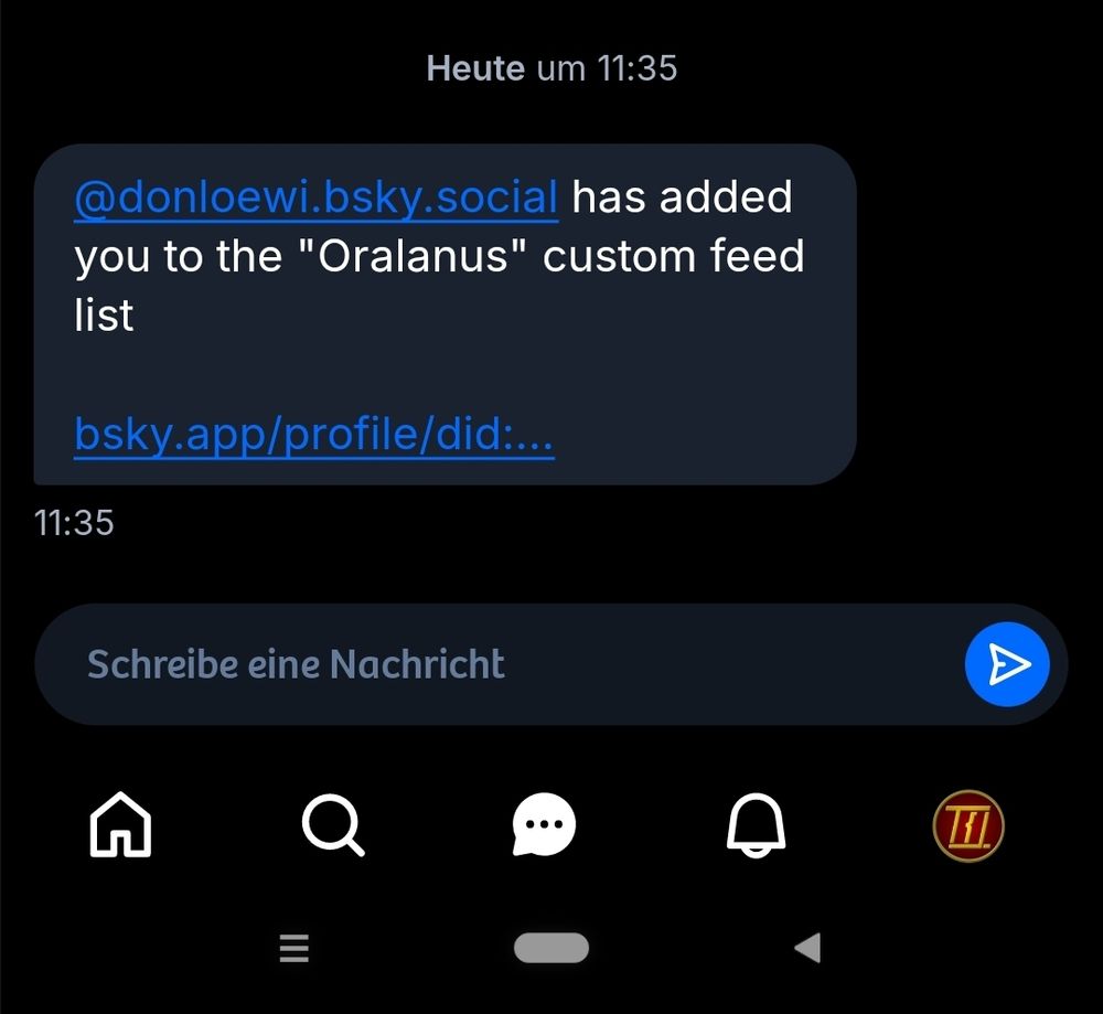 Auf einem dunklen Bildschirm ist eine Benachrichtigung zu sehen, die besagt, dass der Nutzer @donloewi.bsky.social zur benutzerdefinierten Feed-Liste "Oralanus" hinzugefügt wurde. Darunter befindet sich ein Link mit der Adresse bsky.app/profile/did:... . Unter der Nachricht ist ein Eingabefeld mit dem grauen Platzhaltertext "Schreibe eine Nachricht" und einem blauen Senden-Symbol zu sehen. Am unteren Bildschirmrand sind fünf weiße Symbole aufgereiht: ein Haus, eine Lupe, eine Sprechblase, eine Glocke und ein rundes Symbol