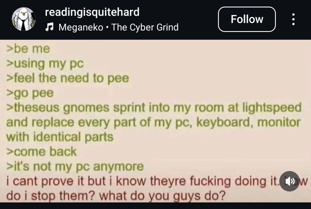 Be me
Using my PC
Feel the need to pee
Go pee
Theseus gnomes sprint into my room Studios light speed and replace every part of my Pc, keyboard, monitor with identical parts
Come Back
Its not my Pc anymore
I Can't prove it but I Know theyre fucking doing it. How Do I stop them? What Do you guys Do? 