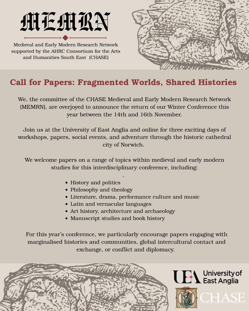 We, the committee of the CHASE Medieval and Early Modern Research Network (MEMRN), are overjoyed to announce the return of our Winter Conference this year between the 14th and 16th November.

Join us at the University of East Anglia and online for three exciting days of workshops, papers, social events, and adventure through the historic cathedral city of Norwich.
We welcome papers on a range of topics within medieval and early modern studies for this interdisciplinary conference, including:

*   History and politics
*   Philosophy and theology
*   Literature, drama, performance culture and music
*   Latin and vernacular languages
*   Art history, architecture and archaeology
*   Manuscript studies and book history

For this year's conference, we particularly encourage papers engaging with marginalised histories and communities, global intercultural contact and exchange, or conflict and diplomacy.