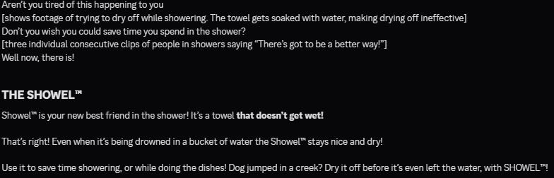 Aren’t you tired of this happening to you
[shows footage of trying to dry off while showering. The towel gets soaked with water, making drying off ineffective]
Don’t you wish you could save time you spend in the shower?
[three individual consecutive clips of people in showers saying “There’s got to be a better way!”]
Well now, there is!

## THE SHOWEL™ ##

Showel™ is your new best friend in the shower! It’s a towel **that doesn’t get wet!**

That’s right! Even when it’s being drowned in a bucket of water the Showel™ stays nice and dry!

Use it to save time showering, or while doing the dishes! Dog jumped in a creek? Dry it off before it’s even left the water, with SHOWEL™!