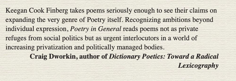 Keegan Cook Finberg takes poems seriously enough to see their claims on expanding the very genre of Poetry itself. Recognizing ambitions beyond individual expression, Poetry in General reads poems not as private refuges from social politics but as urgent interlocutors in a world of increasing privatization and politically managed bodies.
Craig Dworkin, author of Dictionary Poetics: Toward a Radical
Lexicography