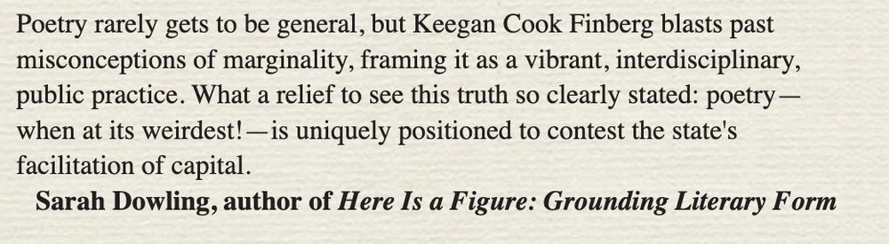 Poetry rarely gets to be general, but Keegan Cook Finberg blasts past misconceptions of marginality, framing it as a vibrant, interdisciplinary, public practice. What a relief to see this truth so clearly stated: poetry -when at its weirdest! — is uniquely positioned to contest the state's facilitation of capital.

Sarah Dowling, author of Here Is a Figure: Grounding Literary Form
