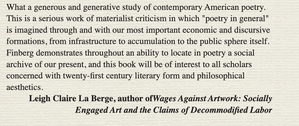 What a generous and generative study of contemporary American poetry.
This is a serious work of materialist criticism in which "poetry in general" is imagined through and with our most important economic and discursive formations, from infrastructure to accumulation to the public sphere itself.
Finberg demonstrates throughout an ability to locate in poetry a social archive of our present, and this book will be of interest to all scholars concerned with twenty-first century literary form and philosophical aesthetics.
Leigh Claire La Berge, author ofWages Against Artwork: Socially
Engaged Art and the Claims of Decommodified Labor