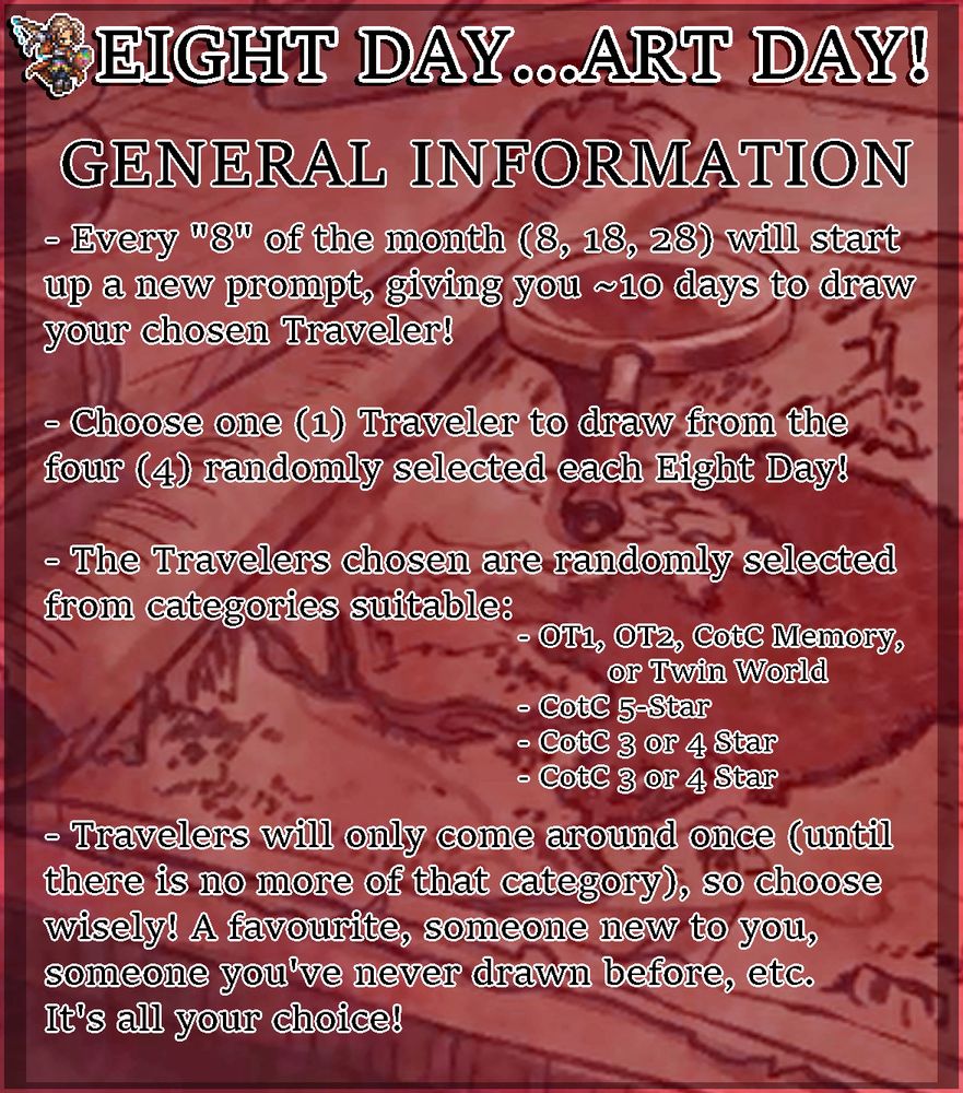 The General Information Guidelines

They read:

- Every "8" of the month (8, 18, 28) will start up a new prompt, giving you ~10 days to draw your chosen Traveler!

- Choose one (1) Traveler to draw from the four (4) randomly selected each Eight Day!

- The Travelers chosen are randomly selected from categories suitable:
OT1, OT2, CotC Memory, or Twin World
CotC 5-Star
CotC 3 or 4 Star
CotC 3 or 4 Star

- Travelers will only come around once (until there is no more of that category), so choose wisely! A favourite, someone new to you, someone you've never drawn before, etc. It's all your choice!