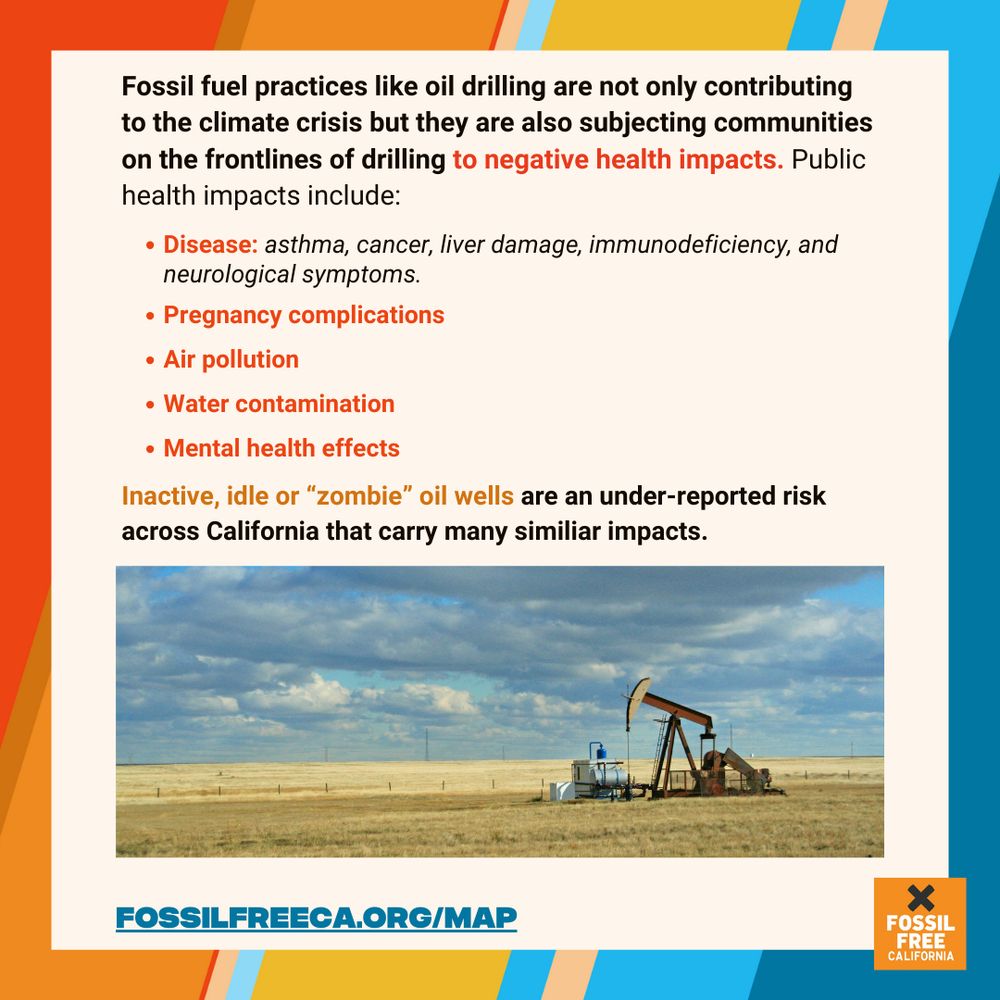 Graphic. Text reads: Fossil fuel practices like oil drilling are not only contributing to the climate crisis but they are also subjecting communities on the frontlines of drilling to negative health impacts. Public health impacts include:
• Disease: asthma, cancer, liver damage, immunodeficiency, and neurological symptoms.
• Pregnancy complications
• Air pollution
• Water contamination
• Mental health effects
Inactive, idle or "zombie" oil wells are an under-reported risk across California that carry many similar impacts.

At bottom, picture of an oil derrick. Below,  text reads, fossilfreeca.org/map.