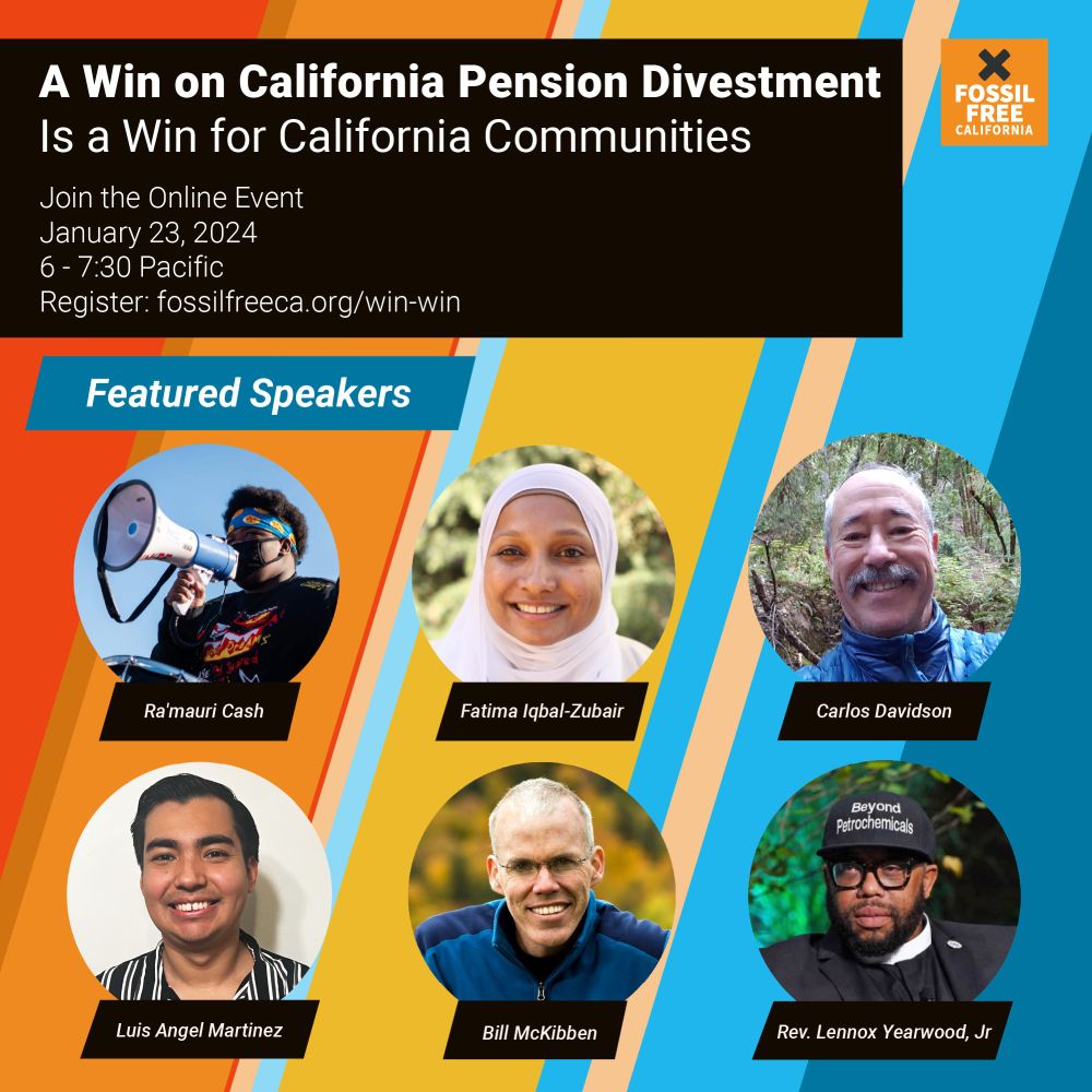 Graphic. Header text reads, "A Win on California Pension Divestment Is a Win for California Communities. Join the Online Event. January 23, 2023. 6 – 7:30 PST.” Below header are headshots and name labels of featured speakers: Ra’mauri Cash, Fatima Iqbal-Zubair, Carlos Davidson, Luis Angel Martinez, Bill McKibben, and Rev. Lennox Yearwood. Graphic background is stripes of color from red, orange, yellow through blue.