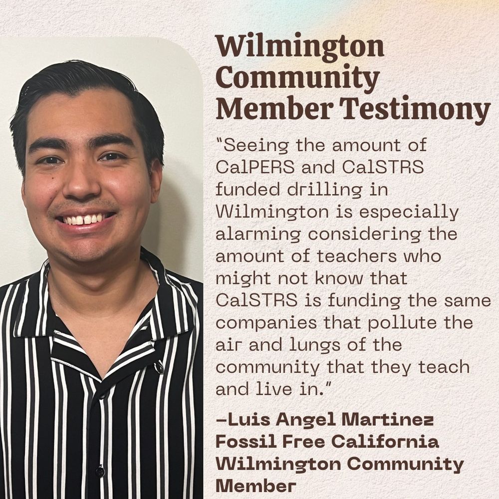 Text Reads: Community Member Testimony: “Seeing the amount of CalPERS and CalSTRS funded drilling in Wilmington is especially alarming considering the amount of teachers who might not know that CalSTRS is funding the same companies that pollute the air and lungs of the community that they teach and live in.” - Luis Angel Martinez, Fossil Free California, Wilmington Community Member.