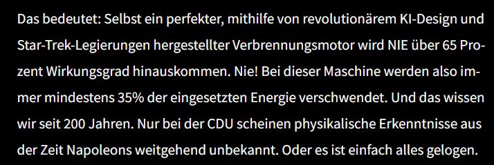 Das bedeutet: Selbst ein perfekter, mithilfe von revolutionärem KI-Design und Star-Trek-Legierungen hergestellter Verbrennungsmotor wird NIE über 65 Prozent Wirkungsgrad hinauskommen. Nie! Bei dieser Maschine werden also immer mindestens 35% der eingesetzten Energie verschwendet. Und das wissen wir seit 200 Jahren. Nur bei der CDU scheinen physikalische Erkenntnisse aus der Zeit Napoleons weitgehend unbekannt. Oder es ist einfach alles gelogen.
