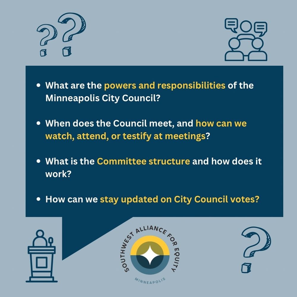 Blue graphic with the SWAE logo at the bottom and a dark blue speech bubble with the following questions inside:
What are the powers and responsibilities of the Minneapolis City Council?
When does the Council meet, and how can we watch, attend, or testify at meetings?
What is the Committee structure and how does it work?
How can we stay updated on City Council votes?