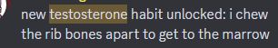 cropped discord message that reads "new testosterone habit unlocked: i chew the rib bones apart to get to the marrow"